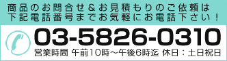 商品のお問合せ＆お見積もりのご依頼は下記電話番号までお気軽にお電話ください！ 03-5826-0310 営業時間 午前10時～午後6時迄 休日：土日祝日